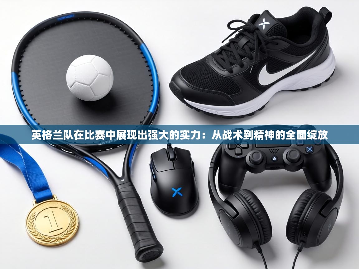 英格兰队在比赛中展现出强大的实力:从战术到精神的全面绽放 第1张