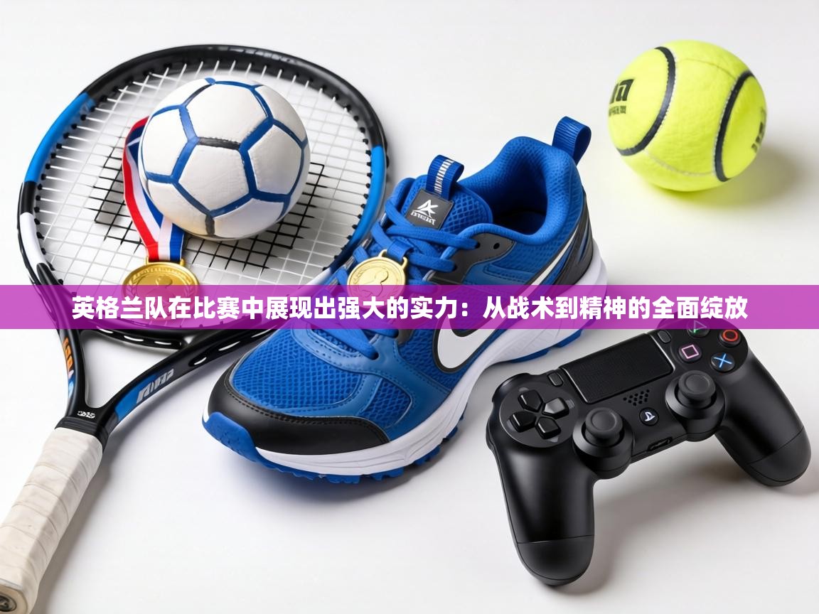 英格兰队在比赛中展现出强大的实力:从战术到精神的全面绽放 第2张