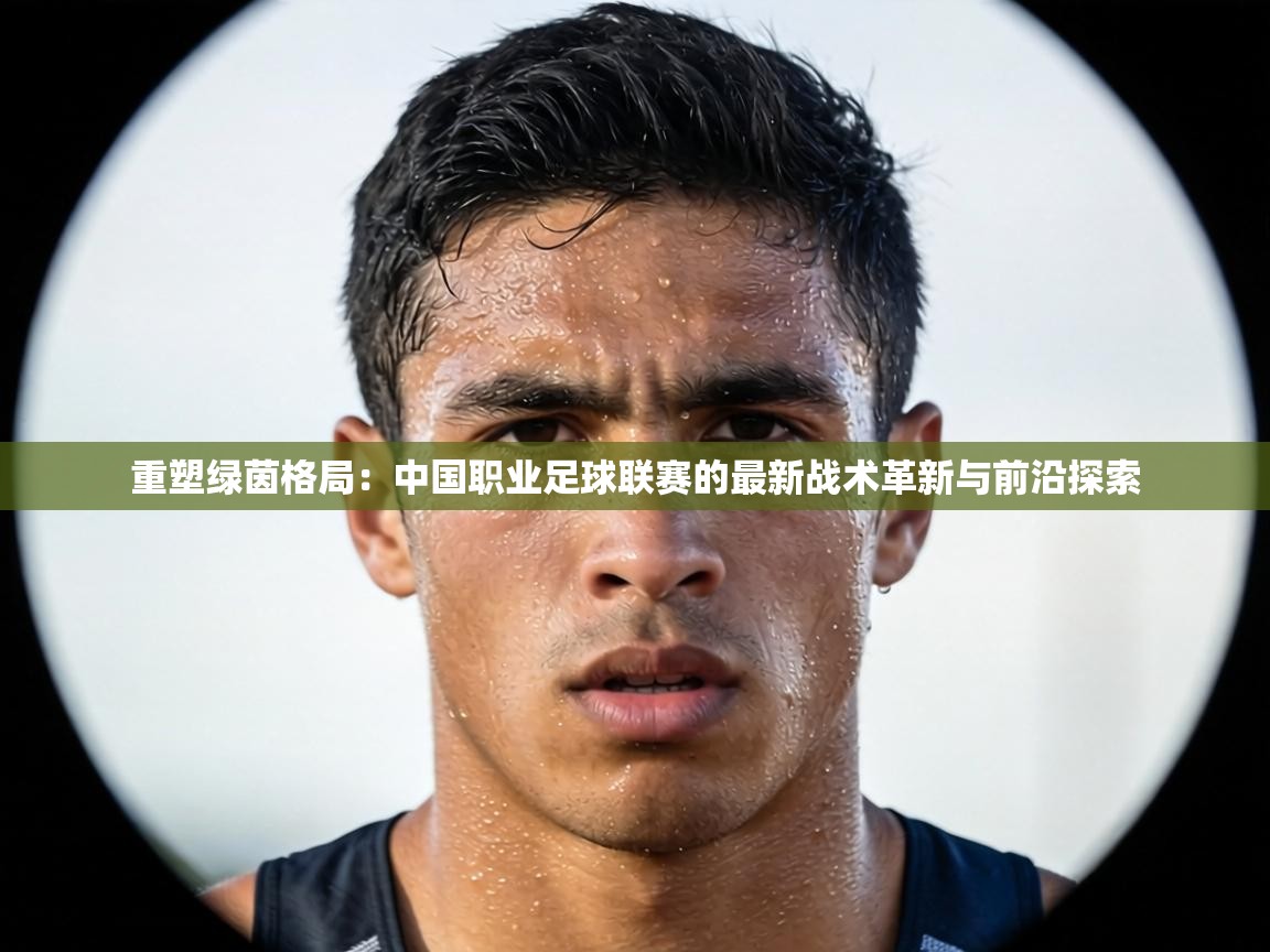 重塑绿茵格局：中国职业足球联赛的最新战术革新与前沿探索  第1张